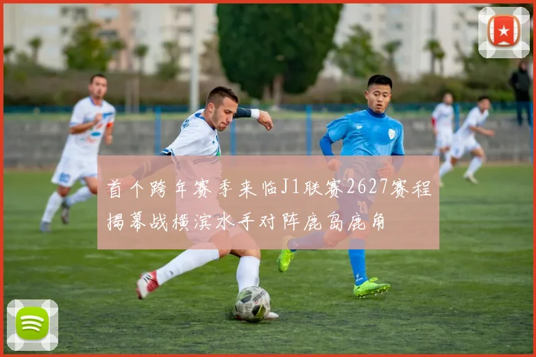 首个跨年赛季来临J1联赛2627赛程揭幕战横滨水手对阵鹿岛鹿角