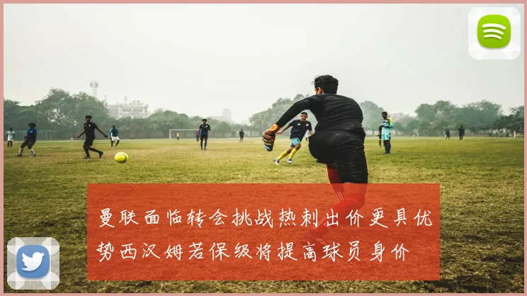 曼联面临转会挑战热刺出价更具优势西汉姆若保级将提高球员身价