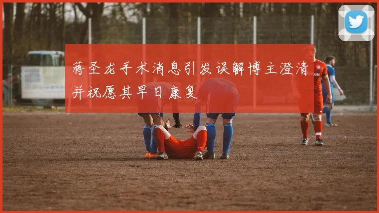 蒋圣龙手术消息引发误解博主澄清并祝愿其早日康复