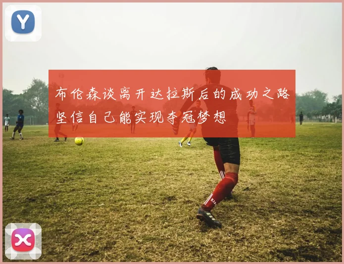 布伦森谈离开达拉斯后的成功之路坚信自己能实现夺冠梦想