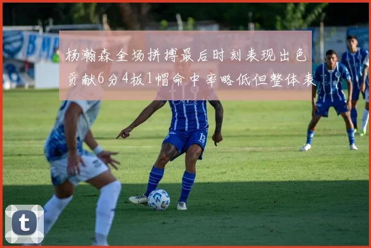 杨瀚森全场拼搏最后时刻表现出色贡献6分4板1帽命中率略低但整体表现令人满意