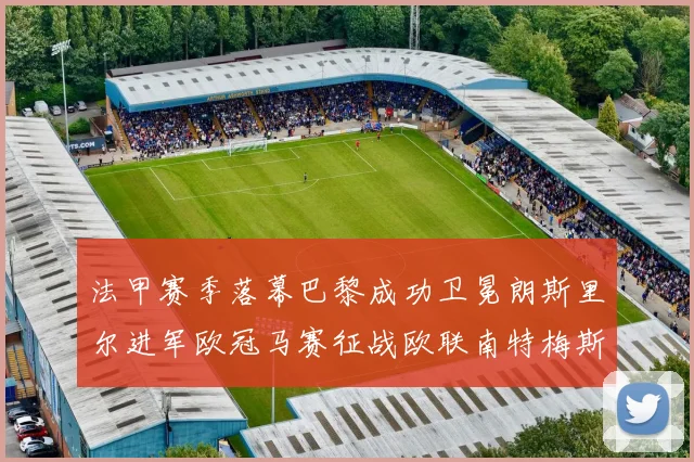法甲赛季落幕巴黎成功卫冕朗斯里尔进军欧冠马赛征战欧联南特梅斯不幸降级