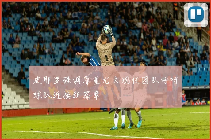 皮耶罗强调尊重尤文现任团队呼吁球队迎接新篇章