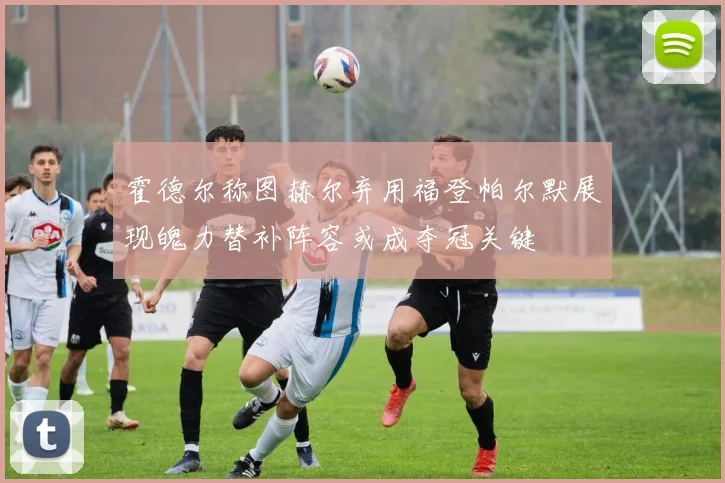 霍德尔称图赫尔弃用福登帕尔默展现魄力替补阵容或成夺冠关键
