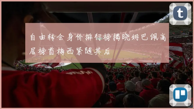 自由转会身价排行榜揭晓姆巴佩高居榜首梅西紧随其后