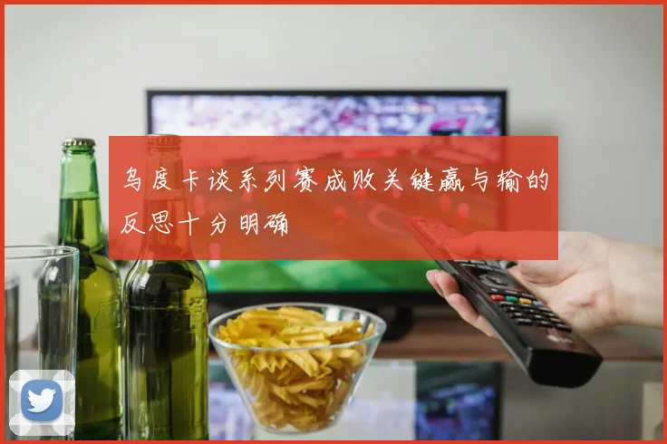 乌度卡谈系列赛成败关键赢与输的反思十分明确