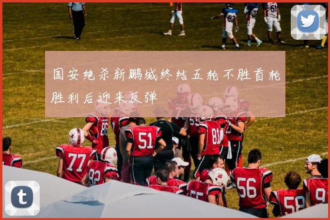 国安绝杀新鹏城终结五轮不胜首轮胜利后迎来反弹