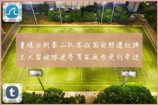 鲁媒分析泰山队客战国安频遭红牌王大雷被球迷辱骂家庭也受到牵连