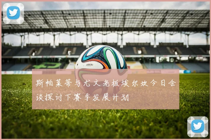 斯帕莱蒂与尤文老板埃尔坎今日会谈探讨下赛季发展计划