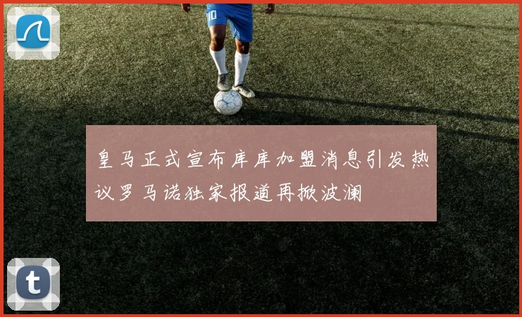 皇马正式宣布库库加盟消息引发热议罗马诺独家报道再掀波澜