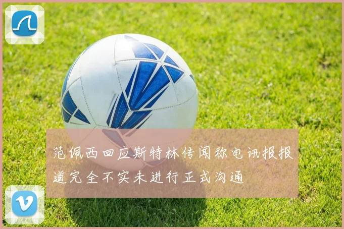 范佩西回应斯特林传闻称电讯报报道完全不实未进行正式沟通