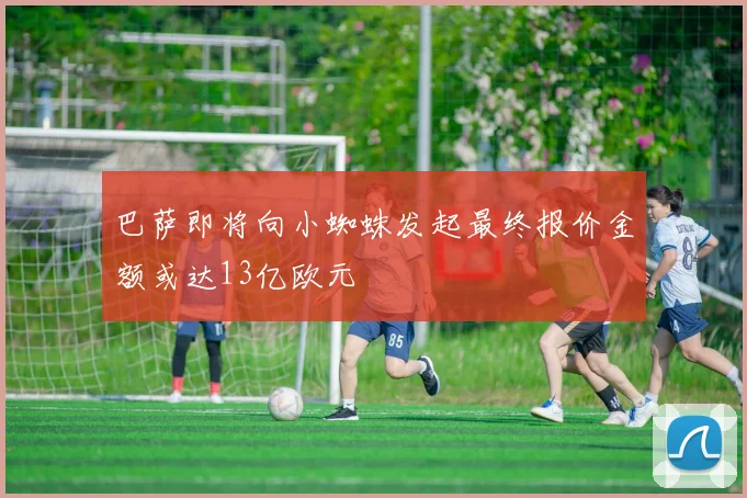 巴萨即将向小蜘蛛发起最终报价金额或达13亿欧元