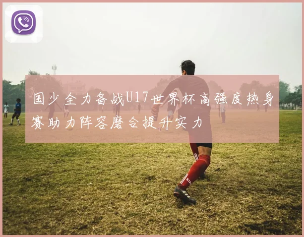 国少全力备战U17世界杯高强度热身赛助力阵容磨合提升实力