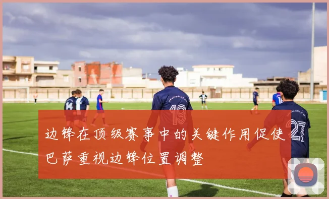 边锋在顶级赛事中的关键作用促使巴萨重视边锋位置调整