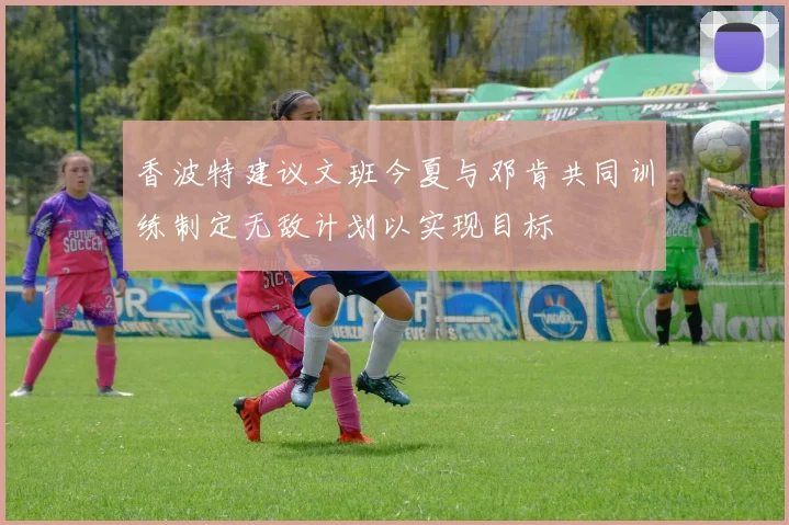 香波特建议文班今夏与邓肯共同训练制定无敌计划以实现目标