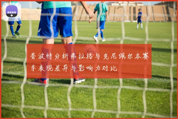 香波特分析弗拉格与克尼佩尔本赛季表现差异与影响力对比