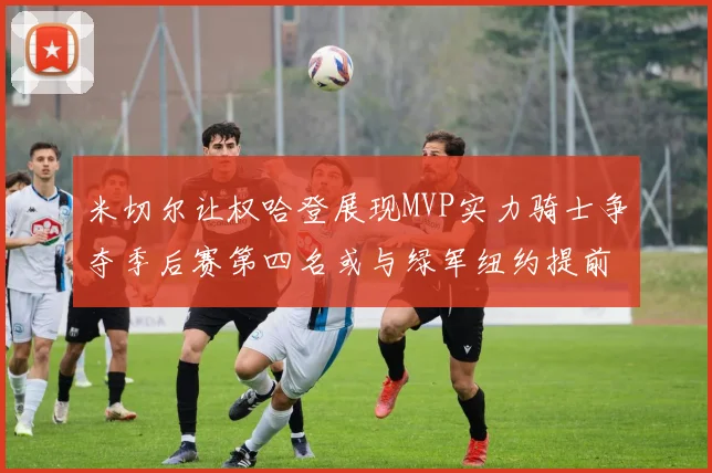 米切尔让权哈登展现MVP实力骑士争夺季后赛第四名或与绿军纽约提前交锋